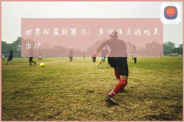 世界杯最新赛况：多场焦点战结果出炉