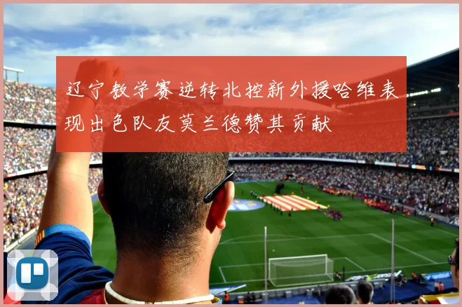 辽宁教学赛逆转北控新外援哈维表现出色队友莫兰德赞其贡献