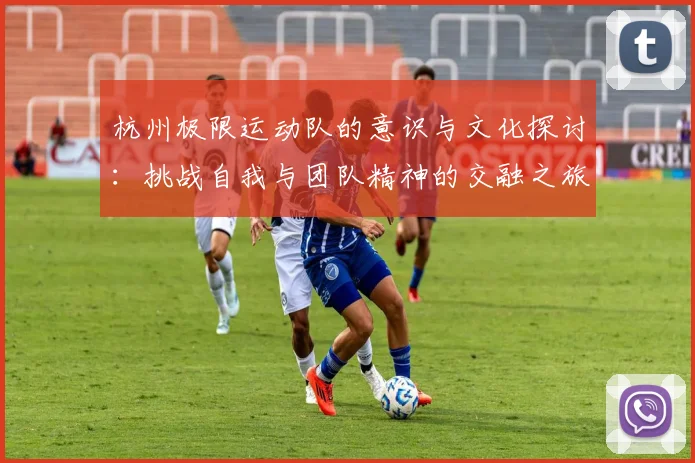 杭州极限运动队的意识与文化探讨：挑战自我与团队精神的交融之旅