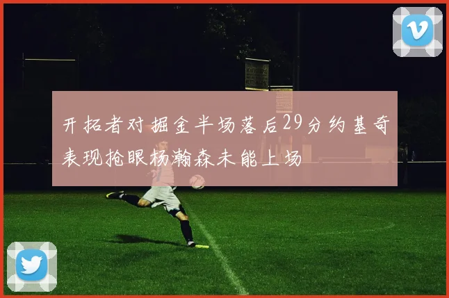 开拓者对掘金半场落后29分约基奇表现抢眼杨瀚森未能上场