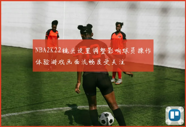 NBA2K22镜头设置调整影响球员操作体验游戏画面流畅度受关注