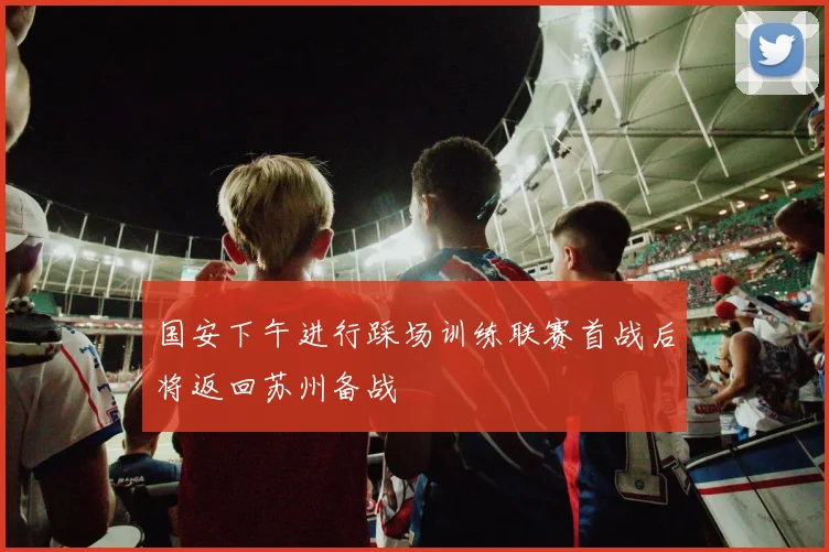 国安下午进行踩场训练联赛首战后将返回苏州备战