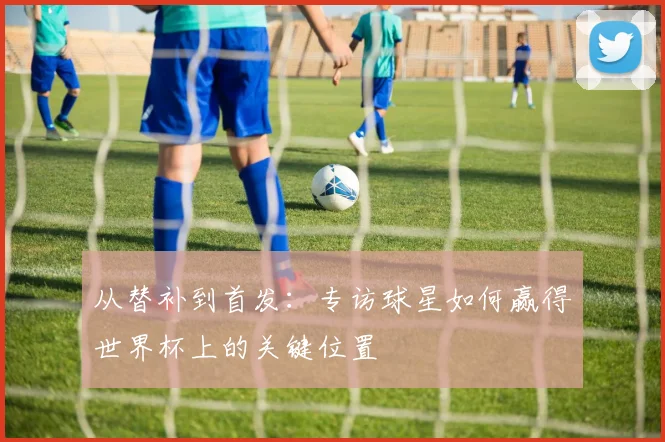 从替补到首发：专访球星如何赢得世界杯上的关键位置