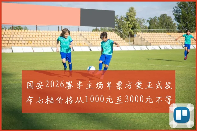 国安2026赛季主场年票方案正式发布七档价格从1000元至3000元不等