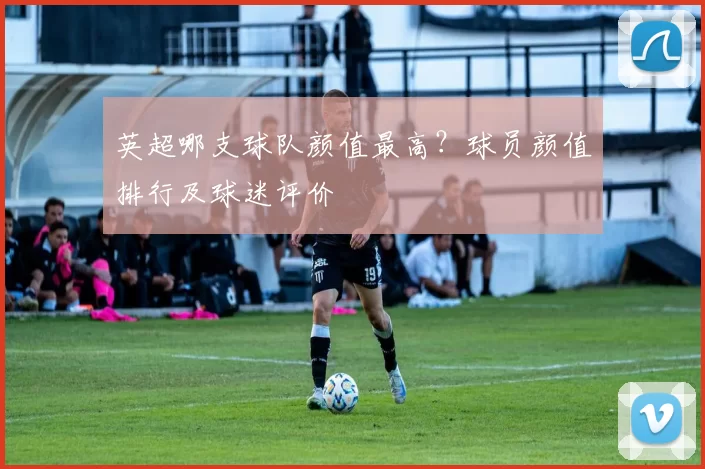 英超哪支球队颜值最高?球员颜值排行及球迷评价