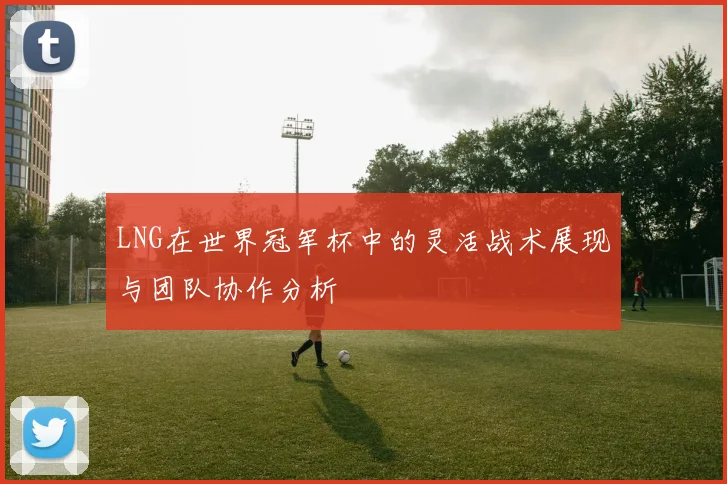 LNG在世界冠军杯中的灵活战术展现与团队协作分析