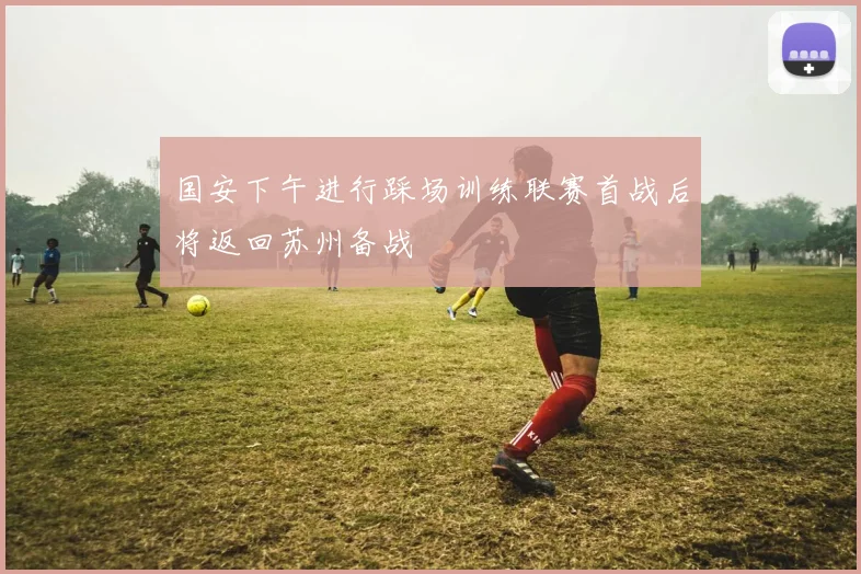 国安下午进行踩场训练联赛首战后将返回苏州备战