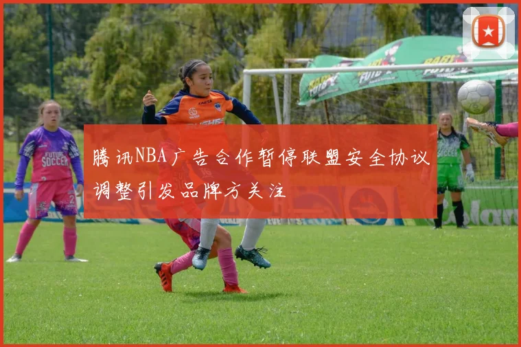 腾讯NBA广告合作暂停联盟安全协议调整引发品牌方关注