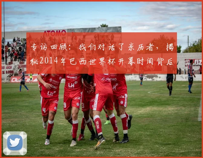 专访回顾：我们对话了亲历者，揭秘2014年巴西世界杯开幕时间背后的故事