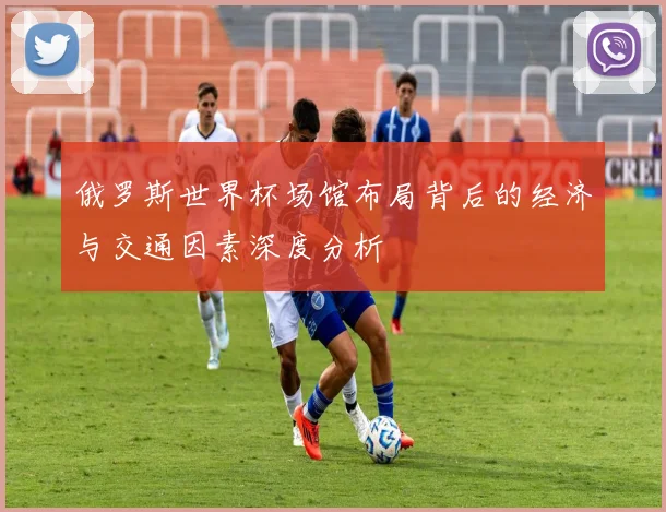 俄罗斯世界杯场馆布局背后的经济与交通因素深度分析