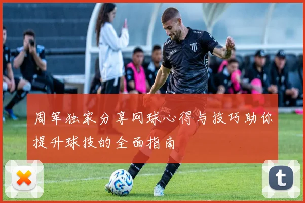 周军独家分享网球心得与技巧助你提升球技的全面指南