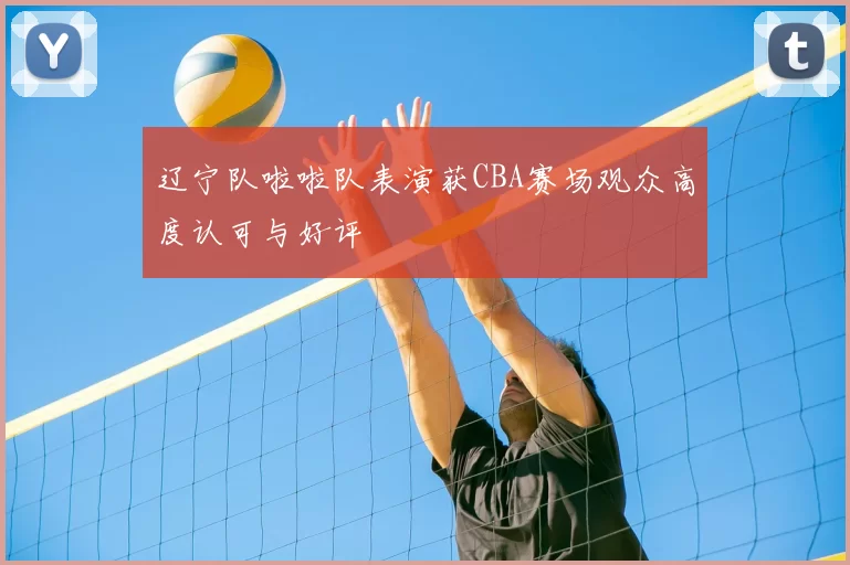 辽宁队啦啦队表演获CBA赛场观众高度认可与好评