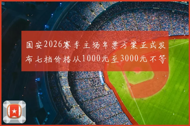 国安2026赛季主场年票方案正式发布七档价格从1000元至3000元不等