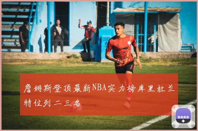 詹姆斯登顶最新NBA实力榜库里杜兰特位列二三名