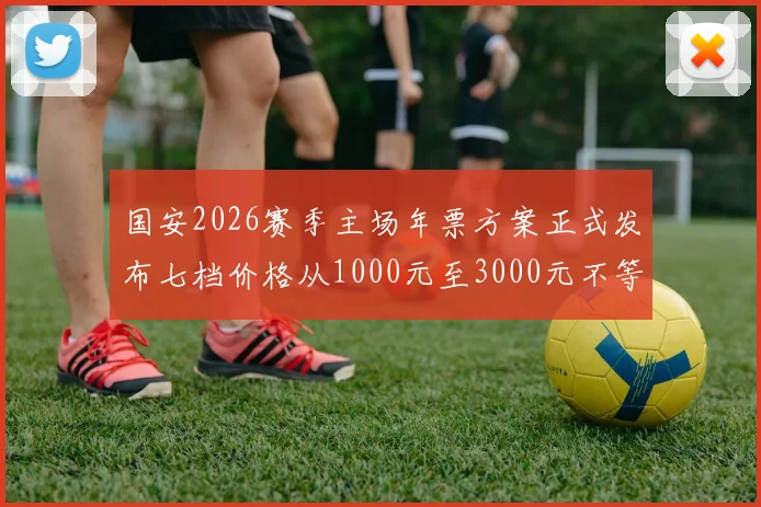 国安2026赛季主场年票方案正式发布七档价格从1000元至3000元不等