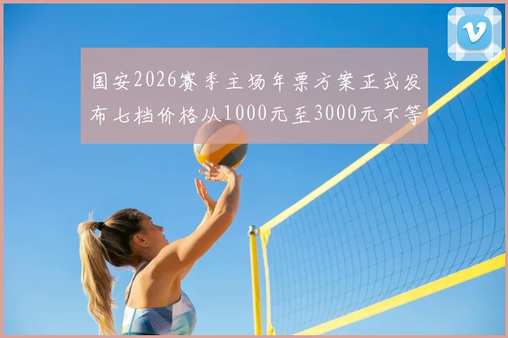 国安2026赛季主场年票方案正式发布七档价格从1000元至3000元不等