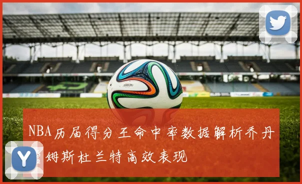 NBA历届得分王命中率数据解析乔丹詹姆斯杜兰特高效表现