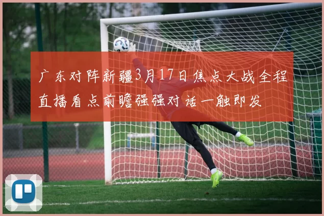 广东对阵新疆3月17日焦点大战全程直播看点前瞻强强对话一触即发