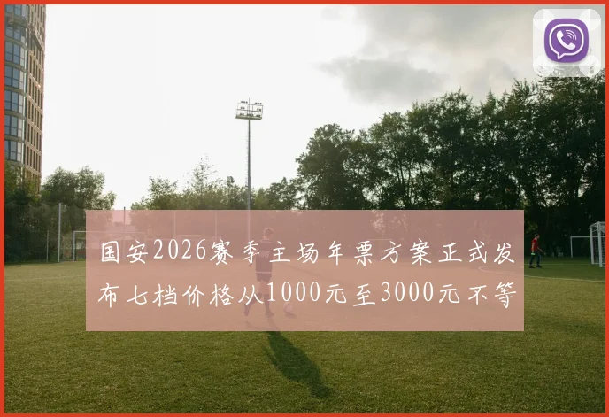 国安2026赛季主场年票方案正式发布七档价格从1000元至3000元不等