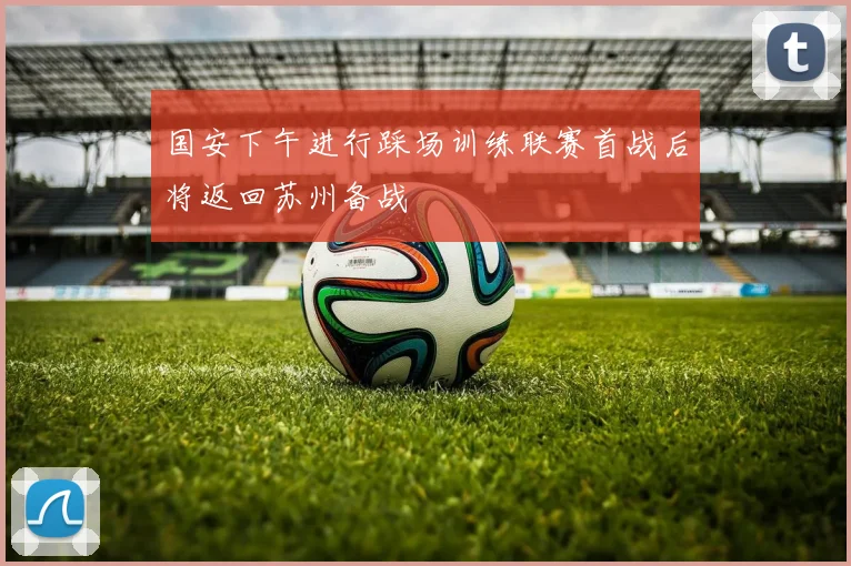 国安下午进行踩场训练联赛首战后将返回苏州备战