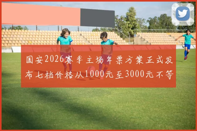 国安2026赛季主场年票方案正式发布七档价格从1000元至3000元不等