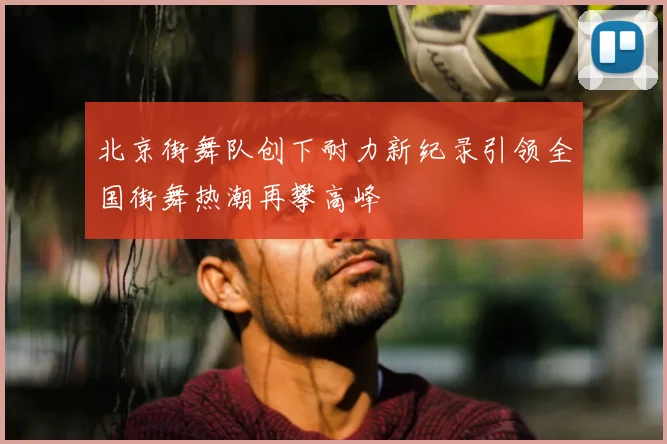 北京街舞队创下耐力新纪录引领全国街舞热潮再攀高峰