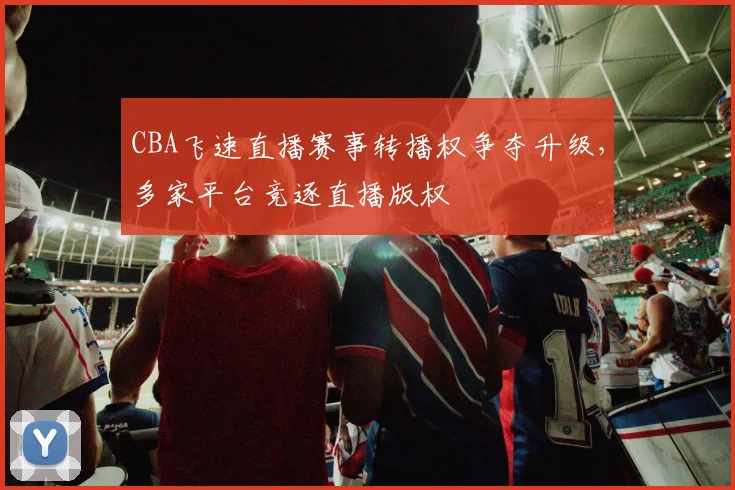 CBA飞速直播赛事转播权争夺升级，多家平台竞逐直播版权