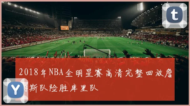 2018年NBA全明星赛高清完整回放詹姆斯队险胜库里队