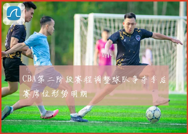 CBA第二阶段赛程调整球队争夺季后赛席位形势明朗