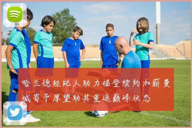 哈兰德经纪人助力福登续约加薪曼城寄予厚望助其重返巅峰状态