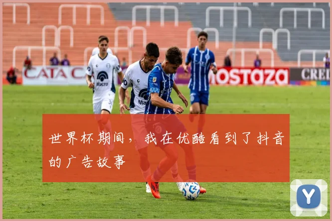 世界杯期间，我在优酷看到了抖音的广告故事