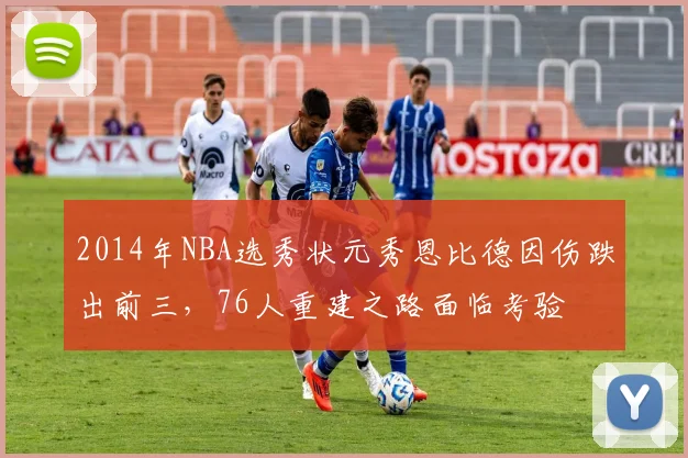 2014年NBA选秀状元秀恩比德因伤跌出前三，76人重建之路面临考验