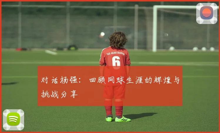 对话杨强：回顾网球生涯的辉煌与挑战分享
