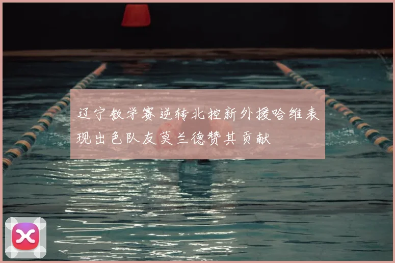辽宁教学赛逆转北控新外援哈维表现出色队友莫兰德赞其贡献
