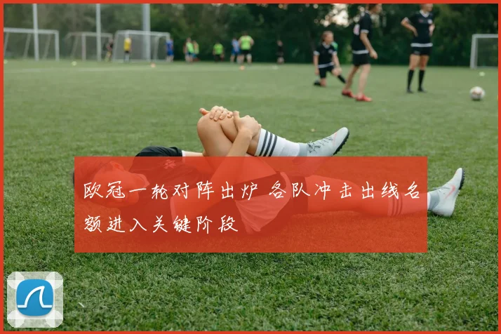 欧冠一轮对阵出炉 各队冲击出线名额进入关键阶段