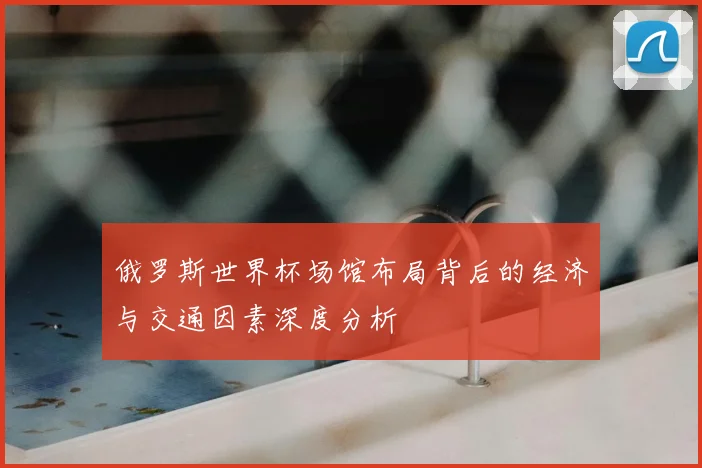 俄罗斯世界杯场馆布局背后的经济与交通因素深度分析