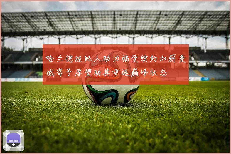 哈兰德经纪人助力福登续约加薪曼城寄予厚望助其重返巅峰状态