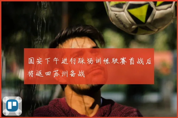 国安下午进行踩场训练联赛首战后将返回苏州备战