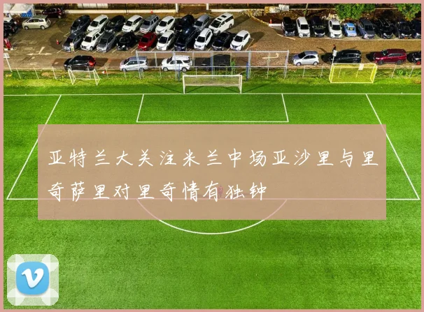 亚特兰大关注米兰中场亚沙里与里奇萨里对里奇情有独钟