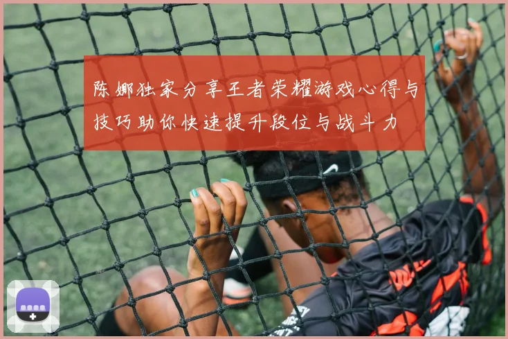 陈娜独家分享王者荣耀游戏心得与技巧助你快速提升段位与战斗力