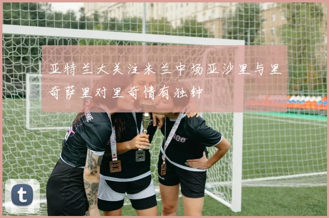 亚特兰大关注米兰中场亚沙里与里奇萨里对里奇情有独钟