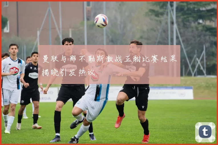 曼联与那不勒斯激战正酣比赛结果揭晓引发热议