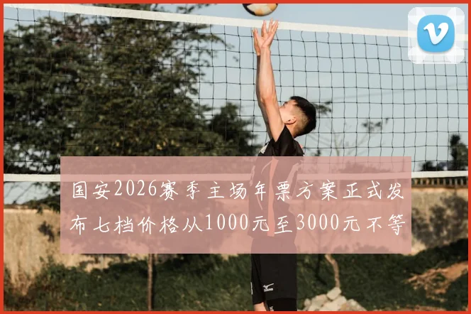 国安2026赛季主场年票方案正式发布七档价格从1000元至3000元不等