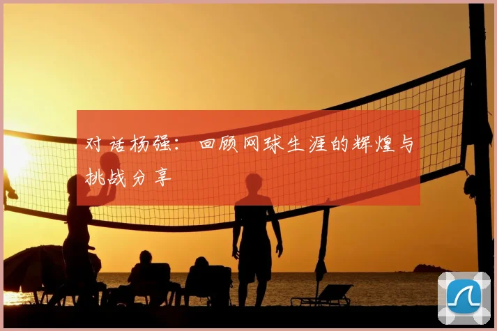 对话杨强：回顾网球生涯的辉煌与挑战分享