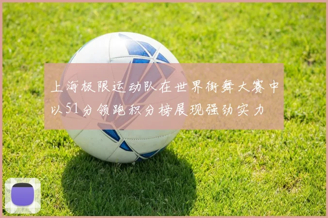上海极限运动队在世界街舞大赛中以51分领跑积分榜展现强劲实力