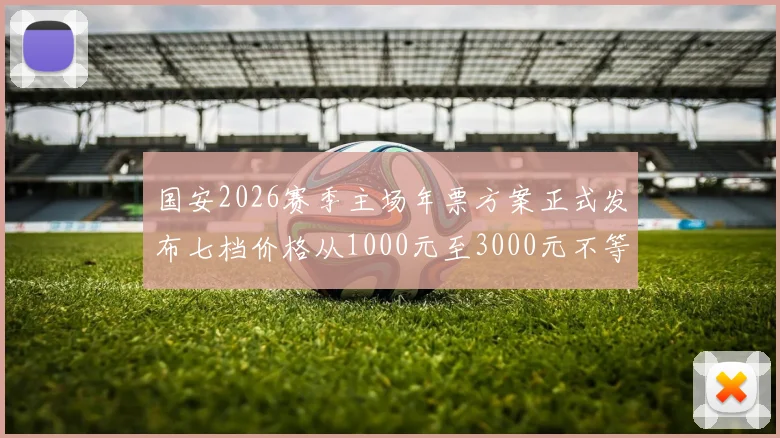 国安2026赛季主场年票方案正式发布七档价格从1000元至3000元不等
