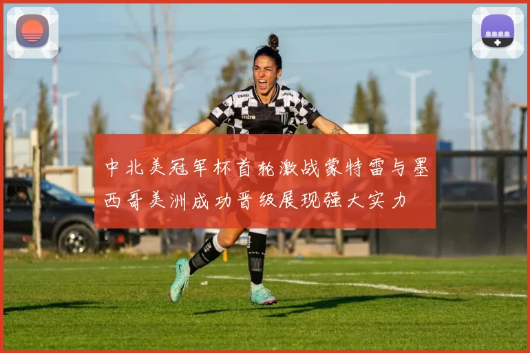 中北美冠军杯首轮激战蒙特雷与墨西哥美洲成功晋级展现强大实力