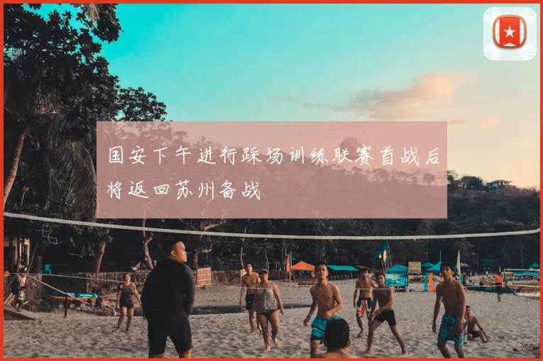 国安下午进行踩场训练联赛首战后将返回苏州备战