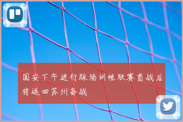 国安下午进行踩场训练联赛首战后将返回苏州备战
