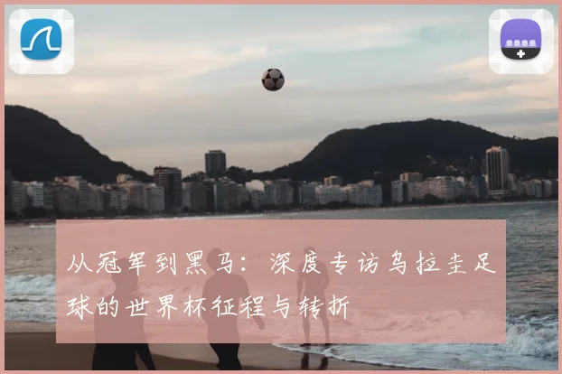 从冠军到黑马：深度专访乌拉圭足球的世界杯征程与转折
